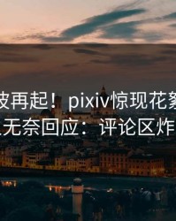 清晨风波再起！pixiv惊现花絮，主持人无奈回应：评论区炸裂