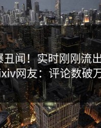 明星又爆丑闻！实时刚刚流出丑闻，pixiv网友：评论数破万