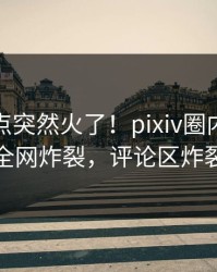 深夜热点突然火了！pixiv圈内人居然全网炸裂，评论区炸裂