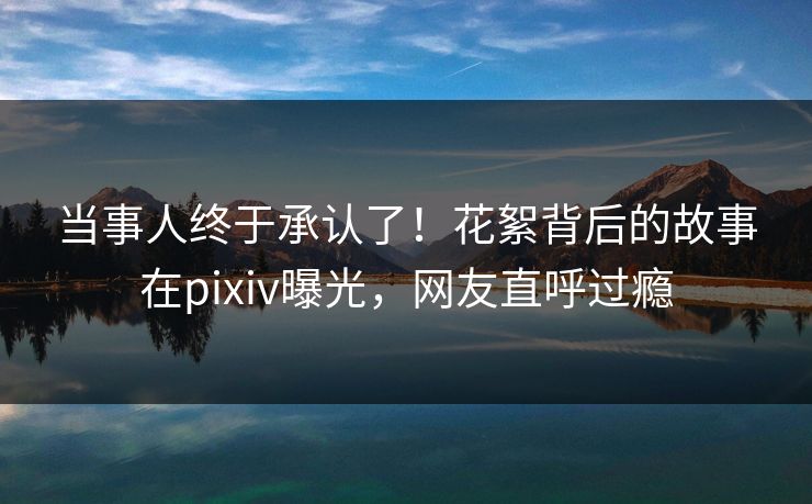 当事人终于承认了！花絮背后的故事在pixiv曝光，网友直呼过瘾