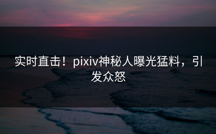实时直击！pixiv神秘人曝光猛料，引发众怒