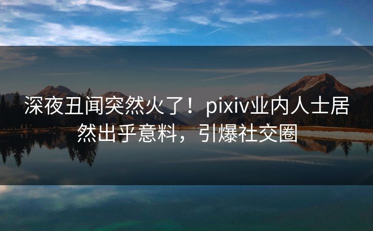 深夜丑闻突然火了！pixiv业内人士居然出乎意料，引爆社交圈