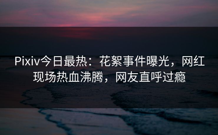Pixiv今日最热：花絮事件曝光，网红现场热血沸腾，网友直呼过瘾