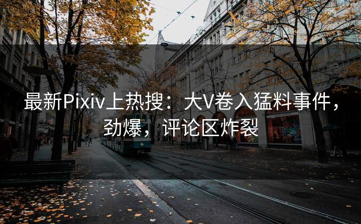 最新Pixiv上热搜：大V卷入猛料事件，劲爆，评论区炸裂