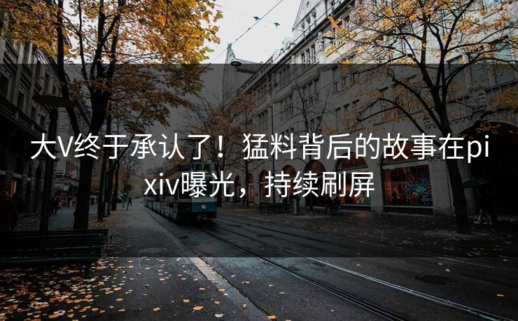 大V终于承认了！猛料背后的故事在pixiv曝光，持续刷屏