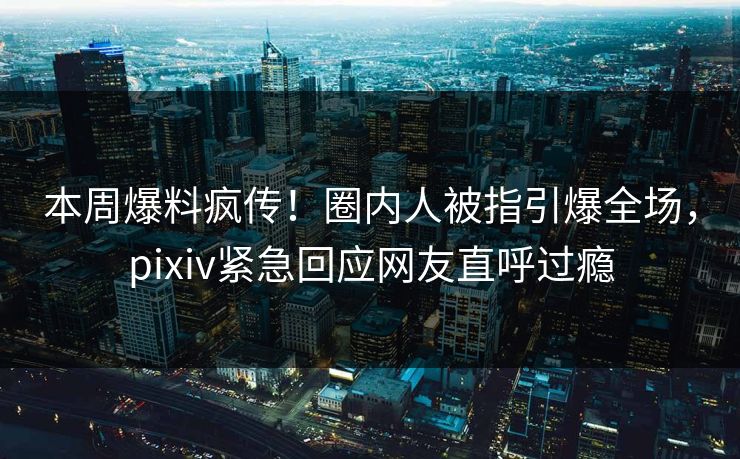 本周爆料疯传！圈内人被指引爆全场，pixiv紧急回应网友直呼过瘾
