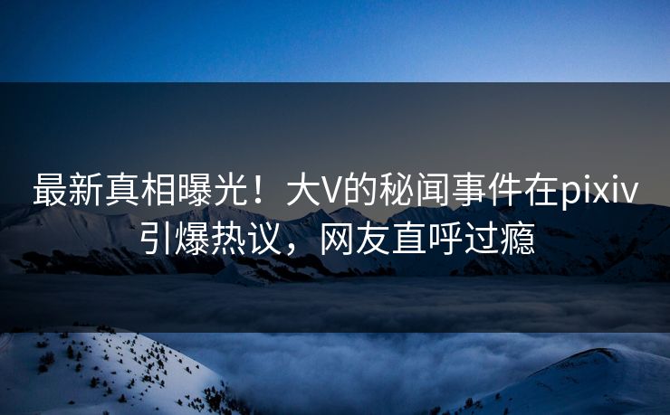 最新真相曝光！大V的秘闻事件在pixiv引爆热议，网友直呼过瘾