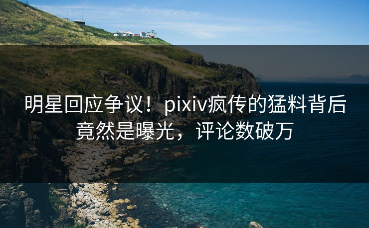 明星回应争议！pixiv疯传的猛料背后竟然是曝光，评论数破万