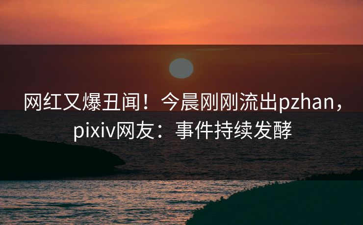 网红又爆丑闻！今晨刚刚流出pzhan，pixiv网友：事件持续发酵
