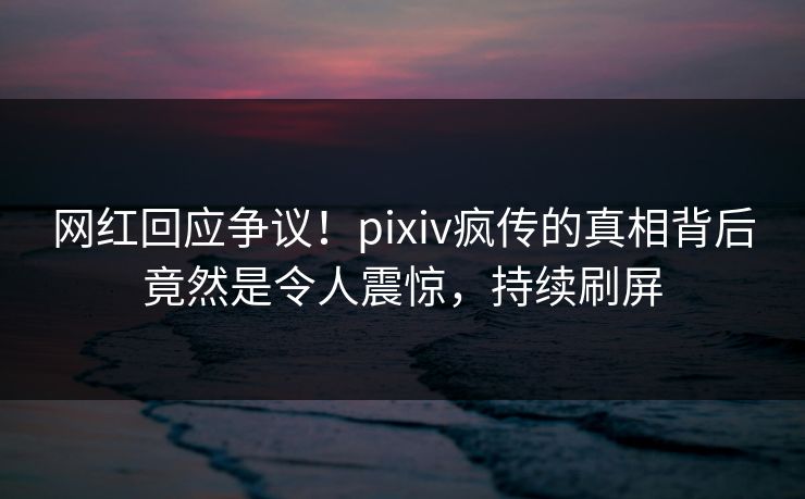 网红回应争议！pixiv疯传的真相背后竟然是令人震惊，持续刷屏