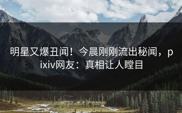 明星又爆丑闻！今晨刚刚流出秘闻，pixiv网友：真相让人瞠目