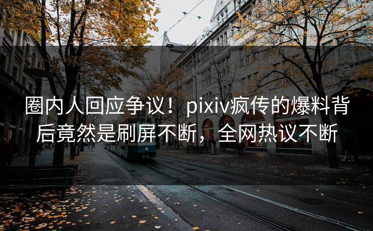 圈内人回应争议！pixiv疯传的爆料背后竟然是刷屏不断，全网热议不断