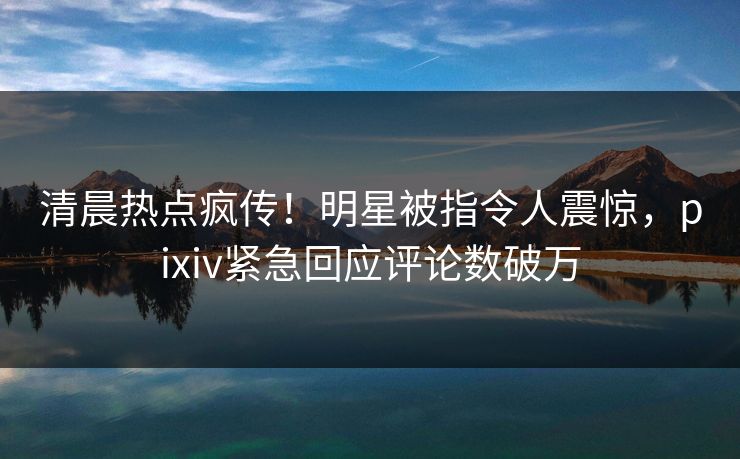 清晨热点疯传！明星被指令人震惊，pixiv紧急回应评论数破万