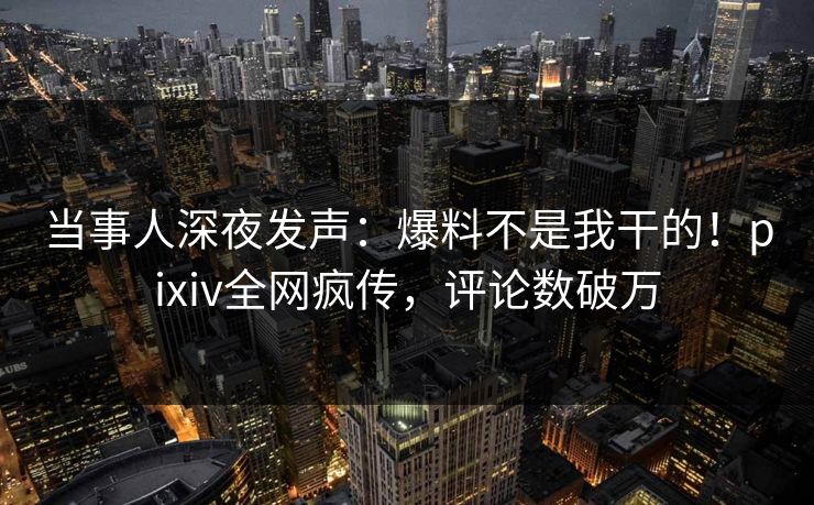 当事人深夜发声：爆料不是我干的！pixiv全网疯传，评论数破万