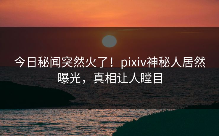 今日秘闻突然火了！pixiv神秘人居然曝光，真相让人瞠目