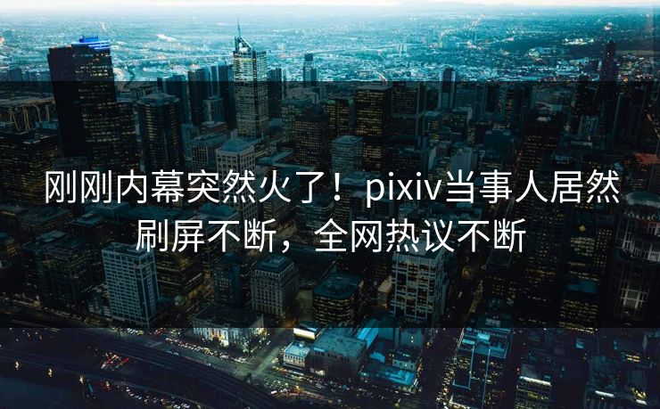 刚刚内幕突然火了！pixiv当事人居然刷屏不断，全网热议不断