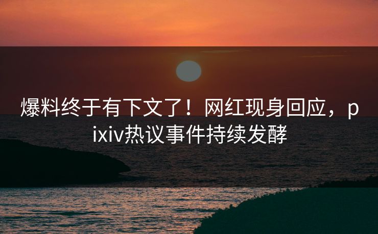 爆料终于有下文了！网红现身回应，pixiv热议事件持续发酵