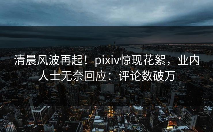 清晨风波再起！pixiv惊现花絮，业内人士无奈回应：评论数破万