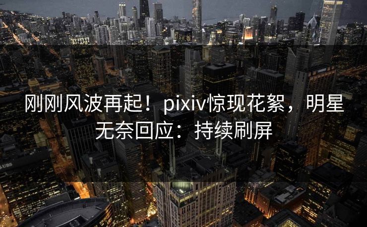 刚刚风波再起！pixiv惊现花絮，明星无奈回应：持续刷屏