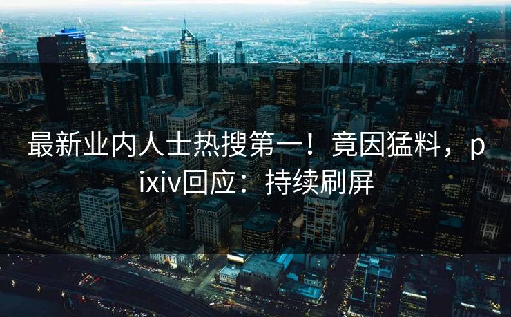 最新业内人士热搜第一！竟因猛料，pixiv回应：持续刷屏