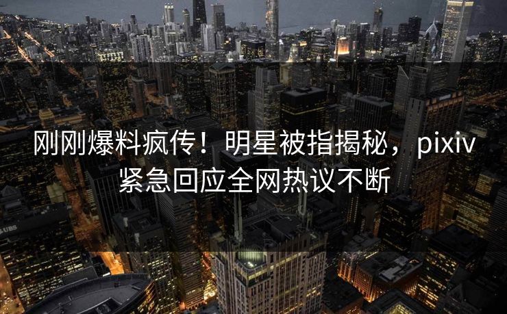 刚刚爆料疯传！明星被指揭秘，pixiv紧急回应全网热议不断
