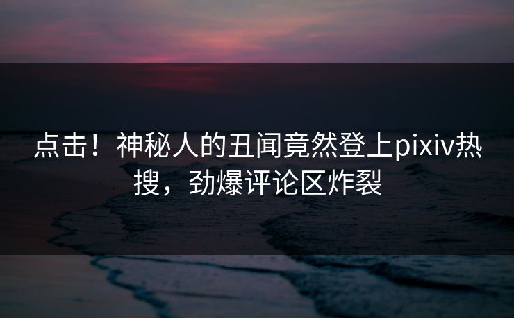 点击！神秘人的丑闻竟然登上pixiv热搜，劲爆评论区炸裂