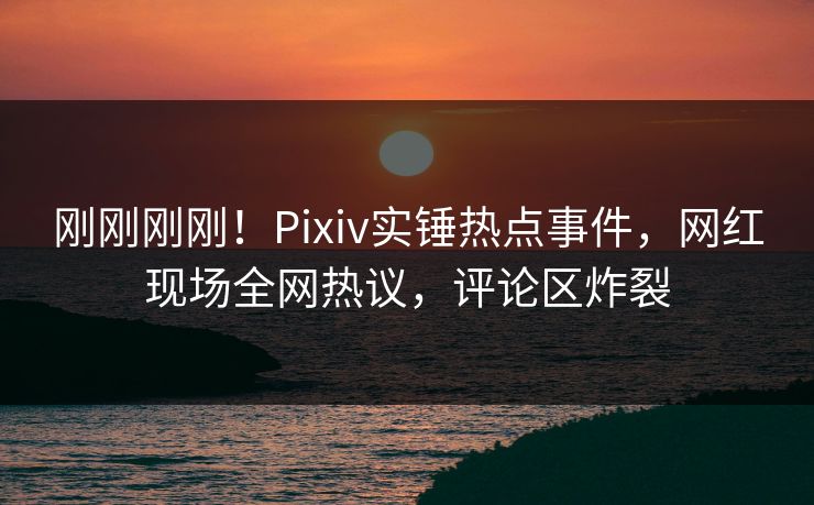 刚刚刚刚！Pixiv实锤热点事件，网红现场全网热议，评论区炸裂