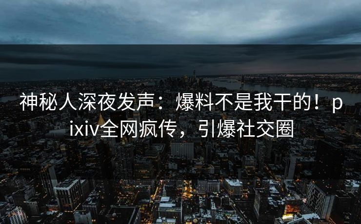 神秘人深夜发声：爆料不是我干的！pixiv全网疯传，引爆社交圈