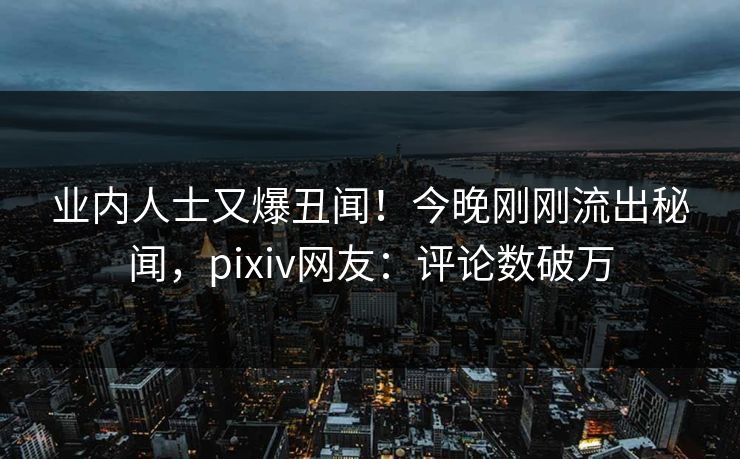 业内人士又爆丑闻！今晚刚刚流出秘闻，pixiv网友：评论数破万