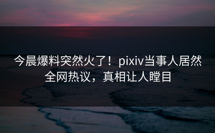 今晨爆料突然火了！pixiv当事人居然全网热议，真相让人瞠目