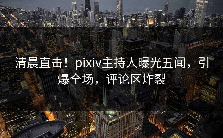 清晨直击！pixiv主持人曝光丑闻，引爆全场，评论区炸裂