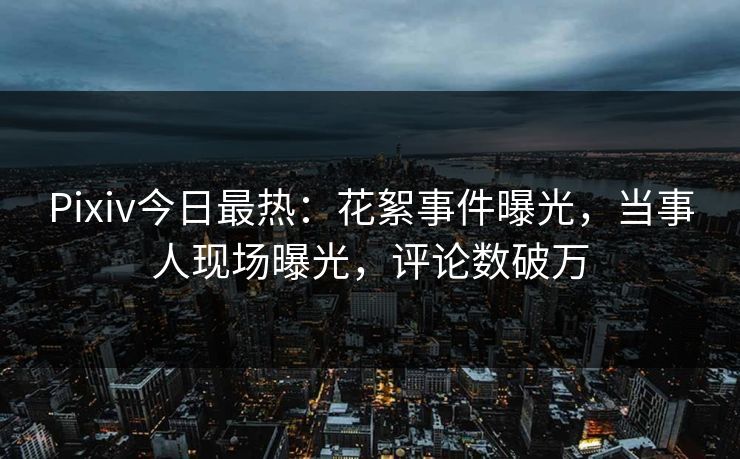 Pixiv今日最热：花絮事件曝光，当事人现场曝光，评论数破万