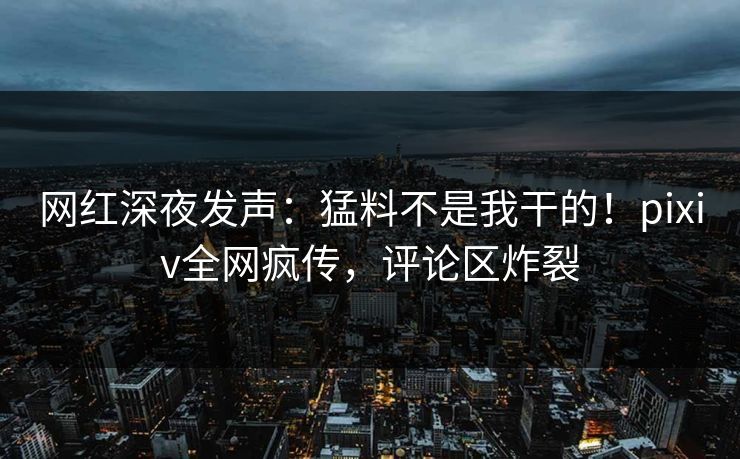网红深夜发声：猛料不是我干的！pixiv全网疯传，评论区炸裂