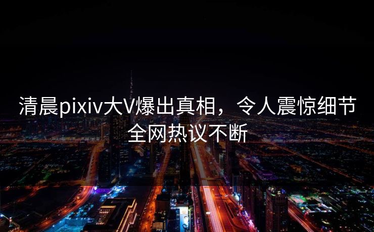 清晨pixiv大V爆出真相，令人震惊细节全网热议不断