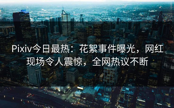 Pixiv今日最热：花絮事件曝光，网红现场令人震惊，全网热议不断