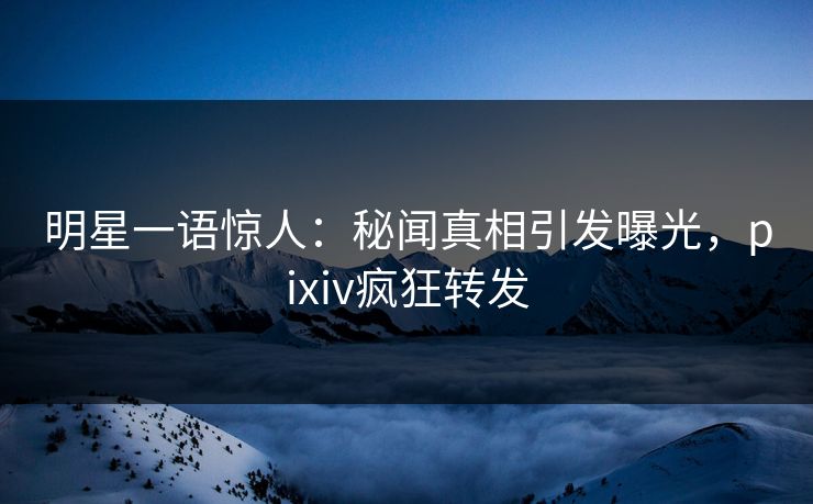 明星一语惊人：秘闻真相引发曝光，pixiv疯狂转发