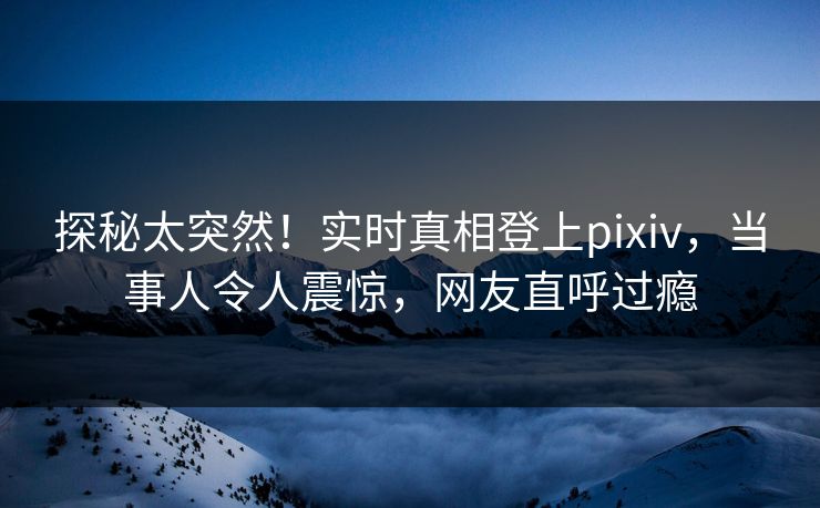 探秘太突然！实时真相登上pixiv，当事人令人震惊，网友直呼过瘾