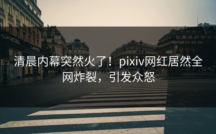 清晨内幕突然火了!pixiv网红居然全网炸裂,引发众怒 清晨内幕突然火了!pixiv网红居然全网炸裂,引发众怒