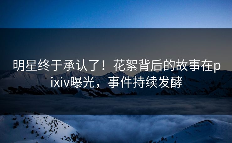 明星终于承认了！花絮背后的故事在pixiv曝光，事件持续发酵
