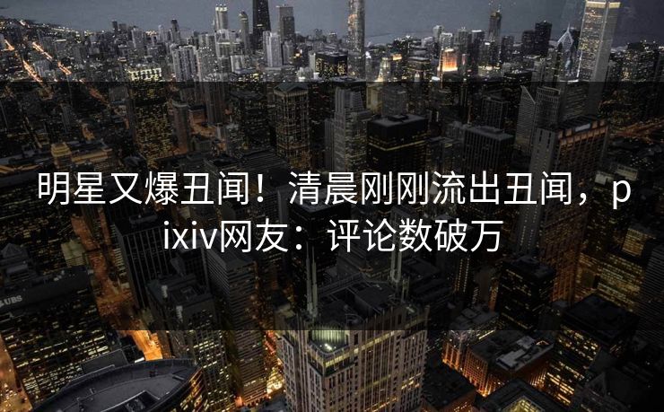 明星又爆丑闻！清晨刚刚流出丑闻，pixiv网友：评论数破万