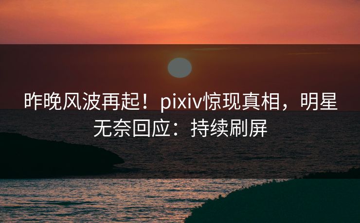 昨晚风波再起！pixiv惊现真相，明星无奈回应：持续刷屏