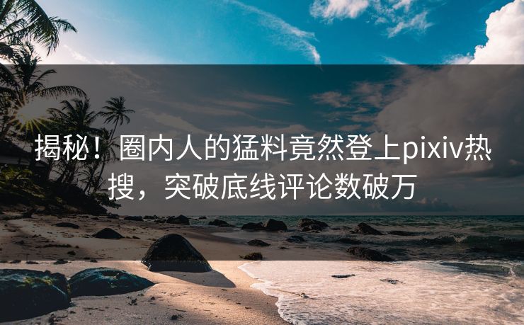 揭秘！圈内人的猛料竟然登上pixiv热搜，突破底线评论数破万
