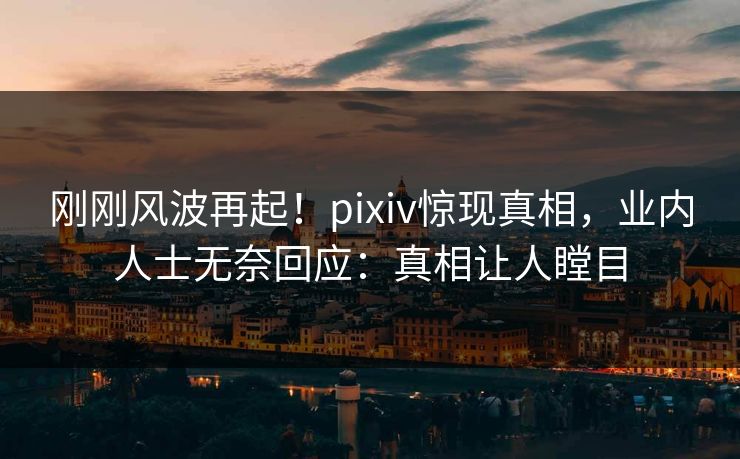 刚刚风波再起！pixiv惊现真相，业内人士无奈回应：真相让人瞠目