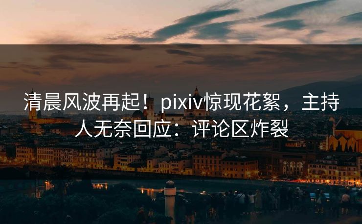 清晨风波再起！pixiv惊现花絮，主持人无奈回应：评论区炸裂