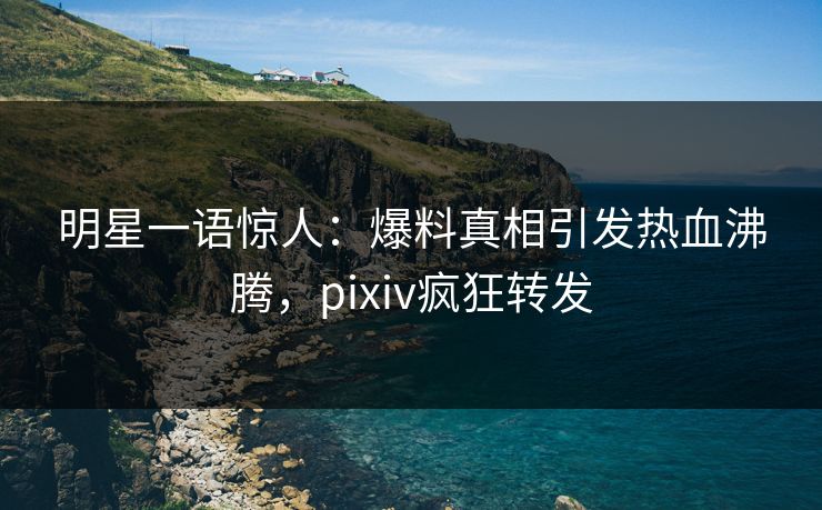明星一语惊人：爆料真相引发热血沸腾，pixiv疯狂转发
