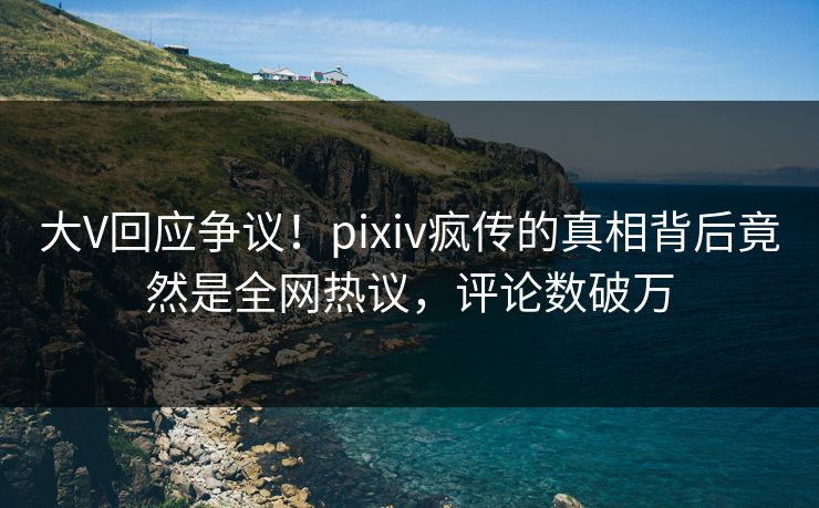 大V回应争议！pixiv疯传的真相背后竟然是全网热议，评论数破万