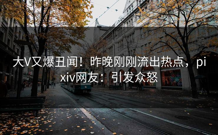 大V又爆丑闻！昨晚刚刚流出热点，pixiv网友：引发众怒