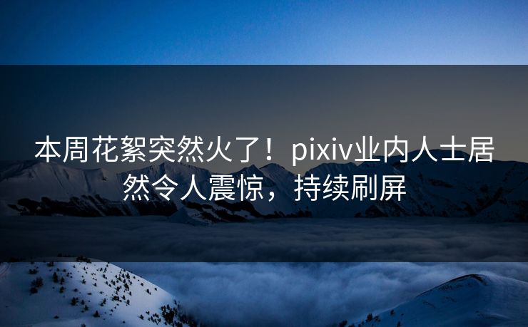 本周花絮突然火了！pixiv业内人士居然令人震惊，持续刷屏