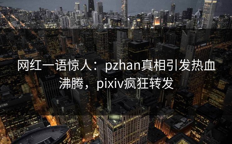 网红一语惊人：pzhan真相引发热血沸腾，pixiv疯狂转发