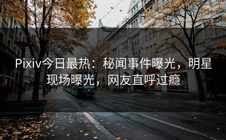 Pixiv今日最热：秘闻事件曝光，明星现场曝光，网友直呼过瘾